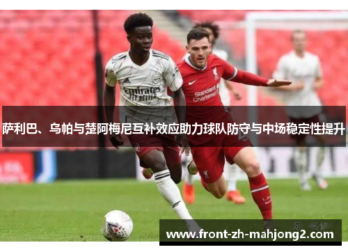 萨利巴、乌帕与楚阿梅尼互补效应助力球队防守与中场稳定性提升 萨利巴、乌帕与楚阿梅尼互补效应助力球队防守与中场稳定性提升