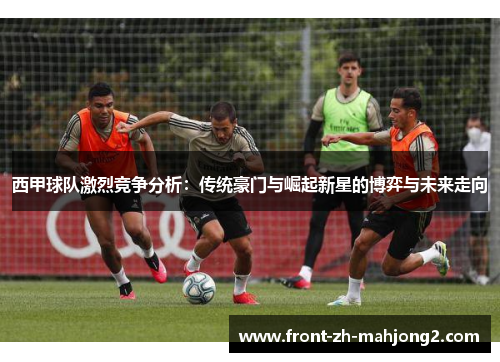 西甲球队激烈竞争分析:传统豪门与崛起新星的博弈与未来走向 西甲球队激烈竞争分析:传统豪门与崛起新星的博弈与未来走向
