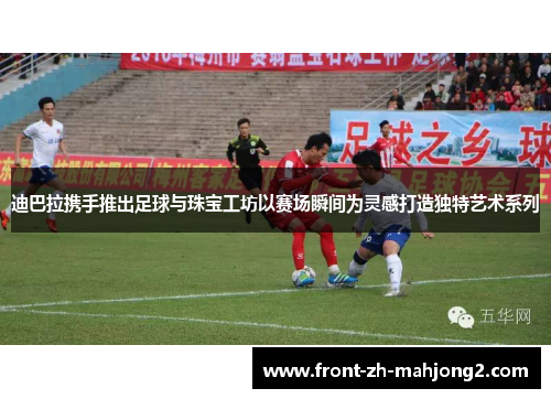 迪巴拉携手推出足球与珠宝工坊以赛场瞬间为灵感打造独特艺术系列 迪巴拉携手推出足球与珠宝工坊以赛场瞬间为灵感打造独特艺术系列