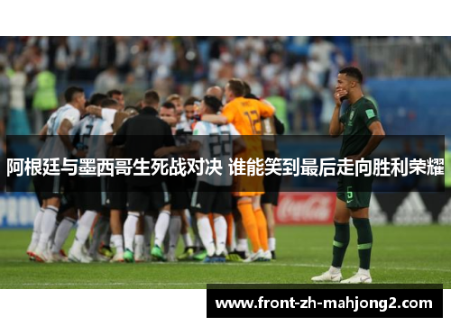 阿根廷与墨西哥生死战对决 谁能笑到最后走向胜利荣耀
