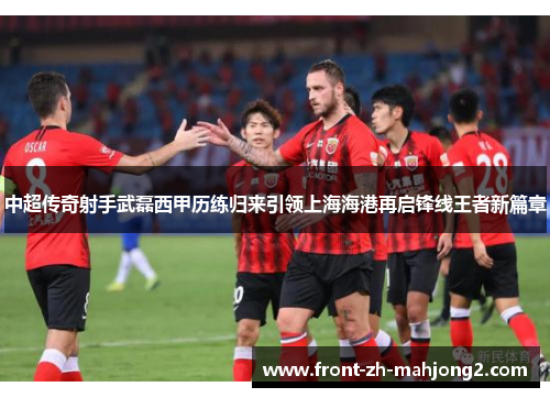 中超传奇射手武磊西甲历练归来引领上海海港再启锋线王者新篇章 中超传奇射手武磊西甲历练归来引领上海海港再启锋线王者新篇章